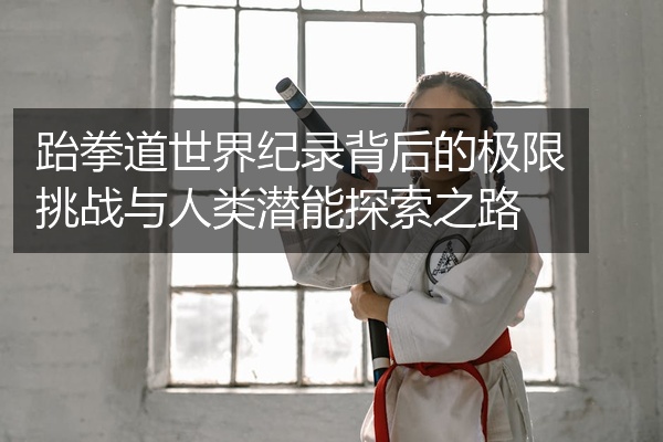 跆拳道世界纪录背后的极限挑战与人类潜能探索之路