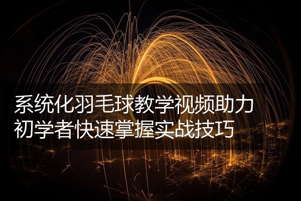 系统化羽毛球教学视频助力初学者快速掌握实战技巧