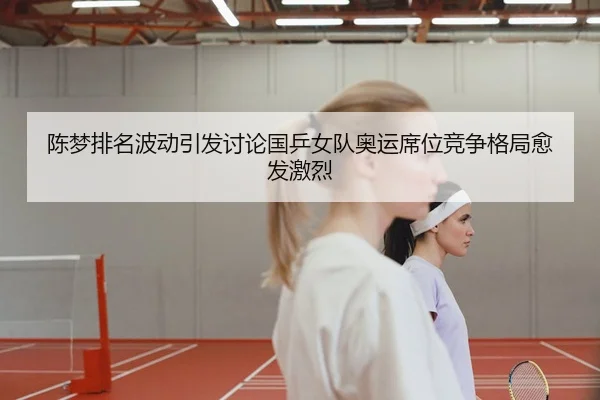 陈梦排名波动引发讨论国乒女队奥运席位竞争格局愈发激烈 | jiuyou app
