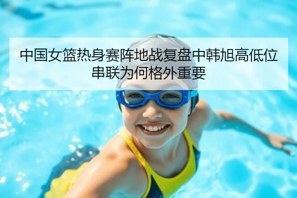 中国女篮热身赛阵地战复盘中韩旭高低位串联为何格外重要